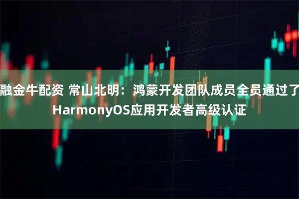 融金牛配资 常山北明：鸿蒙开发团队成员全员通过了HarmonyOS应用开发者高级认证