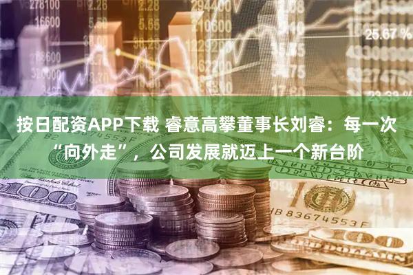 按日配资APP下载 睿意高攀董事长刘睿：每一次“向外走”，公司发展就迈上一个新台阶