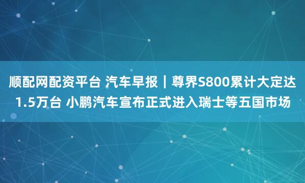 顺配网配资平台 汽车早报|尊界S800累计大定达1.5万台 小鹏汽车宣布正式进入瑞士等五国市场