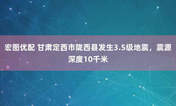 宏图优配 甘肃定西市陇西县发生3.5级地震，震源深度10千米