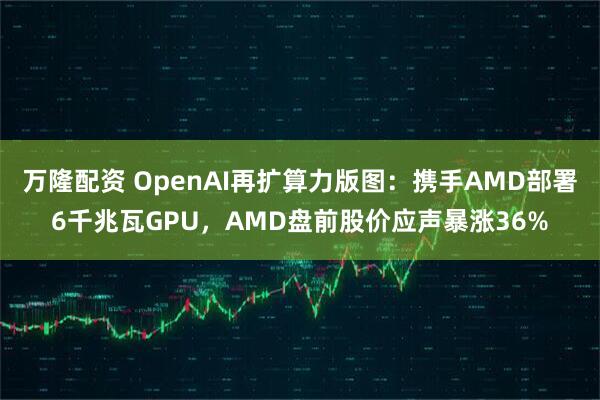 万隆配资 OpenAI再扩算力版图：携手AMD部署6千兆瓦GPU，AMD盘前股价应声暴涨36%