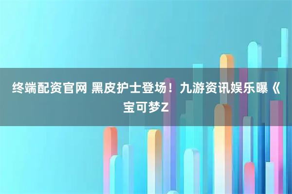 终端配资官网 黑皮护士登场！九游资讯娱乐曝《宝可梦Z