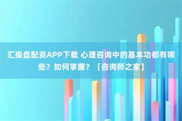 汇操盘配资APP下载 心理咨询中的基本功都有哪些？如何掌握？【咨询师之家】