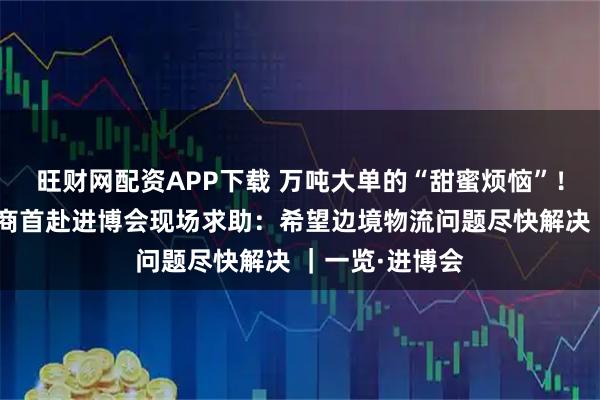 旺财网配资APP下载 万吨大单的“甜蜜烦恼”！哈萨克斯坦展商首赴进博会现场求助：希望边境物流问题尽快解决 ｜一览·进博会