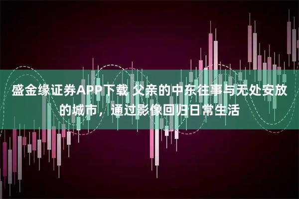 盛金缘证券APP下载 父亲的中东往事与无处安放的城市，通过影像回归日常生活