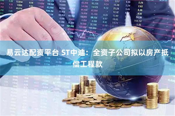易云达配资平台 ST中迪:全资子公司拟以房产抵偿工程款