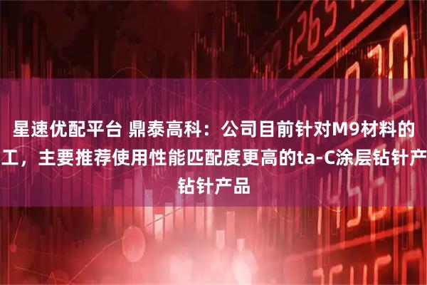 星速优配平台 鼎泰高科：公司目前针对M9材料的加工，主要推荐使用性能匹配度更高的ta-C涂层钻针产品