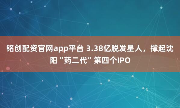 铭创配资官网app平台 3.38亿脱发星人，撑起沈阳“药二代”第四个IPO