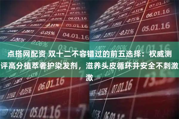 点搭网配资 双十二不容错过的前五选择：权威测评高分植萃奢护染发剂，滋养头皮循环并安全不刺激