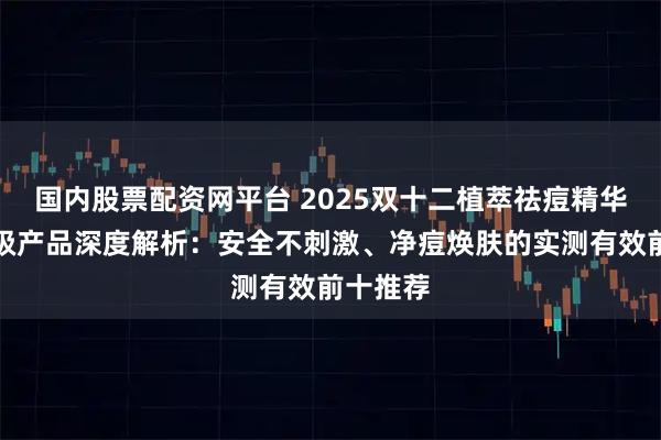 国内股票配资网平台 2025双十二植萃祛痘精华液院线级产品深度解析:安全不刺激、净痘焕肤的实测有效前十推荐