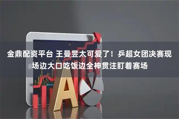金鼎配资平台 王曼昱太可爱了！乒超女团决赛现场边大口吃饭边全神贯注盯着赛场