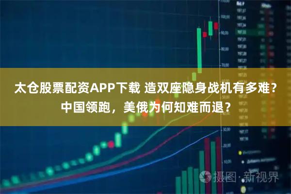 太仓股票配资APP下载 造双座隐身战机有多难？中国领跑，美俄为何知难而退？