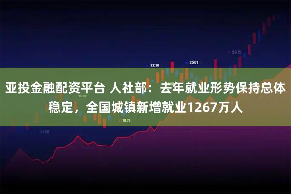 亚投金融配资平台 人社部：去年就业形势保持总体稳定，全国城镇新增就业1267万人