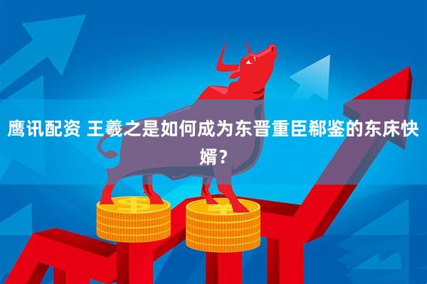 鹰讯配资 王羲之是如何成为东晋重臣郗鉴的东床快婿？